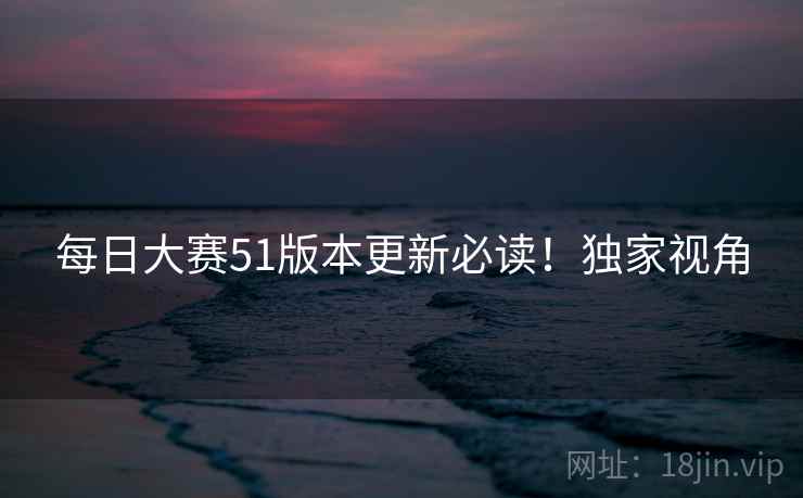 每日大赛51版本更新必读！独家视角
