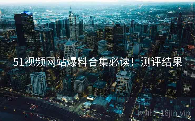 51视频网站爆料合集必读！测评结果