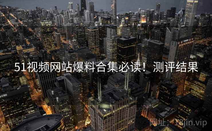 51视频网站爆料合集必读！测评结果