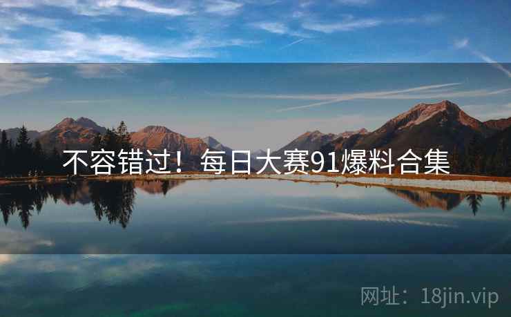 不容错过！每日大赛91爆料合集