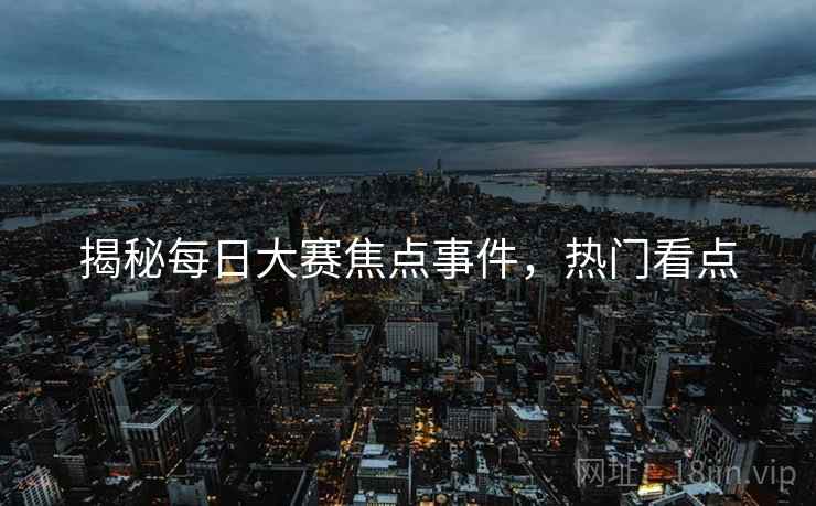 揭秘每日大赛焦点事件，热门看点