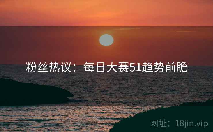 粉丝热议：每日大赛51趋势前瞻