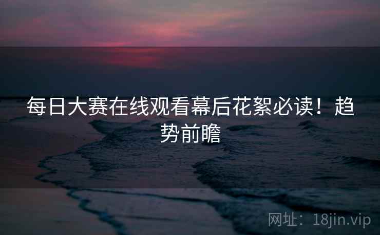 每日大赛在线观看幕后花絮必读！趋势前瞻