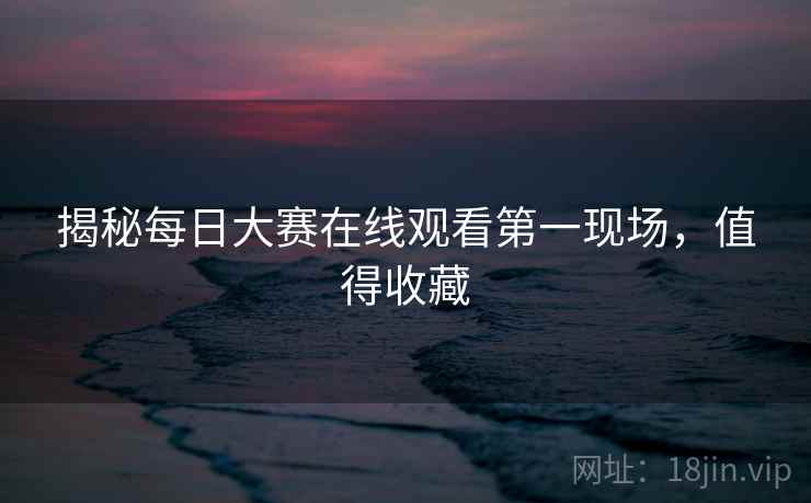 揭秘每日大赛在线观看第一现场，值得收藏