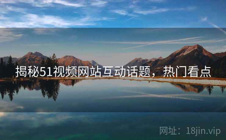 揭秘51视频网站互动话题，热门看点